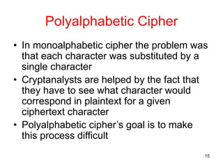 15
Polyalphabetic Cipher
• In monoalphabetic cipher the problem was
that each character was substituted by a
single character
• Cryptanalysts are helped by the fact that
they have to see what character would
correspond in plaintext for a given
ciphertext character
• Polyalphabetic cipher’s goal is to make
this process difficult
 