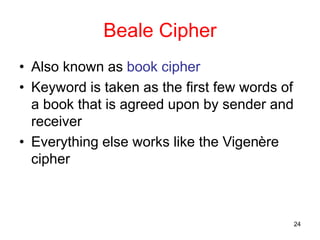 24
Beale Cipher
• Also known as book cipher
• Keyword is taken as the first few words of
a book that is agreed upon by sender and
receiver
• Everything else works like the Vigenère
cipher
 
