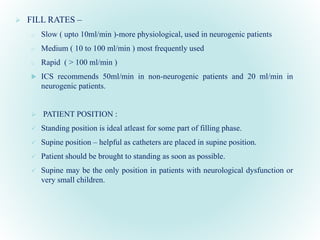  FILL RATES –
o Slow ( upto 10ml/min )-more physiological, used in neurogenic patients
o Medium ( 10 to 100 ml/min ) most frequently used
o Rapid ( > 100 ml/min )
 ICS recommends 50ml/min in non-neurogenic patients and 20 ml/min in
neurogenic patients.
 PATIENT POSITION :
 Standing position is ideal atleast for some part of filling phase.
 Supine position – helpful as catheters are placed in supine position.
 Patient should be brought to standing as soon as possible.
 Supine may be the only position in patients with neurological dysfunction or
very small children.
 