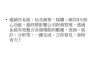 • 進銷存系統，包含銷售、採購、庫存3大核
心功能，最終將影響公司財務管理，透過
系統有效整合各個環節的數據，查詢、統
計、分析等，一鍵完成、立即看見，省時
省力！
 