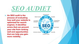 SEO AUDIET
 An SEO audit is the
process of evaluating
how well your website is
optimized for search
engines. It identifies
errors that can prevent
your site from ranking
well and opportunities
that can help you gain
more visibility .
 