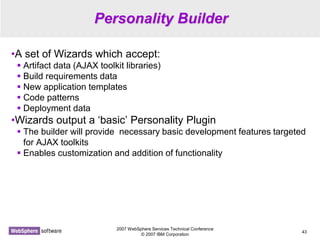 2007 WebSphere Services Technical Conference
© 2007 IBM Corporation
43
Personality Builder
•A set of Wizards which accept:
 Artifact data (AJAX toolkit libraries)
 Build requirements data
 New application templates
 Code patterns
 Deployment data
•Wizards output a ‘basic’ Personality Plugin
 The builder will provide necessary basic development features targeted
for AJAX toolkits
 Enables customization and addition of functionality
 