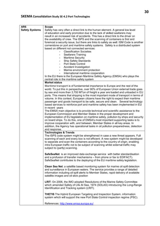30
SKEMA Consolidation Study SE-4.2 Port Technologies
AR6
Safety Systems
Scope
Safety has very often a direct link to the human element. A general low level
of education and early promotion due to the lack of skilled seafarers may
result in an increased risk of accidents. This has a direct link to the driver on
the availability of crew. The ISPS and the scanning of containers is first and
foremost a security issue, but there are links to safety as well. ISM Code is another
cornerstone on port and maritime safety systems. Safety is a distributed system
based on different not connected services:
- Classification Societies
- Seafarers Training
- Maritime Security
- Ship Safety Standards
- Port State Control
- Accident Investigation
- Marine environment protection
- International maritime cooperation
In the EU there is the European Maritime Safety Agency (EMSA) who plays the
central role in the maritime safety system
Market status
Maritime transport is of fundamental importance to Europe and the rest of the
world. To put this in perspective, over 90% of European Union external trade goes
by sea and more than 3,700 MTon of freight a year are loaded and unloaded in EU
ports. This means that shipping is the most important mode of transport in terms of
volume. In this context, European citizens have the right to expect their maritime
passenger and goods transport to be safe, secure and clean. Several technology
based services to reinforce port and maritime safety has been implemented in EU
in recent years
The EMSA main objective is to provide technical and scientific assistance to the
European Commission and Member States in the proper development and
implementation of EU legislation on maritime safety, pollution by ships and security
on board ships. To do this, one of EMSA's most important supporting tasks is to
improve cooperation with, and between, Member States in all key areas. In
addition, the Agency has operational tasks in oil pollution preparedness, detection
and response.
Technologies & Trends
The ISPS code system might be strengthened in case a new threat appears. Full
scanning of each and every box is not efficient. A new system might be developed
to separate and scan the containers according to the country of origin, enabling
intra European traffic not to be subject of scanning whilst external traffic may
subject to (partly) scanning.
SafeSeaNet is an improved data exchange service with better standardisation
and a profusion of transfer mechanisms – from phone or fax to EDIFACT).
SafeSeaNet contributes to the deploying of the EU maritime safety legislation.
Clean Sea Net: a satellite based monitoring system for marine oil spill detection
and surveillance in European waters. The service provides a range of detailed
information including oil spill alerts to Member States, rapid delivery of available
satellite images and oil slick position
LRIT: On 2006, the IMO adopted Resolutions of the Marine Safety Committee
which amended Safety of Life At Sea, 1974 (SOLAS) introducing the Long-Range
Identification and Tracking system (LRIT).
THETIS The Hybrid European Targeting and Inspection System. information
system which will support the new Port State Control inspection regime (PSC).
References: http://www.emsa.europa.eu/
 