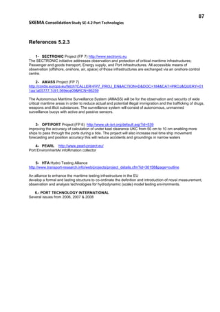 87
SKEMA Consolidation Study SE-4.2 Port Technologies
References 5.2.3
1- SECTRONIC Project (FP 7) http://www.sectronic.eu
The SECTRONIC initiative addresses observation and protection of critical maritime infrastructures;
Passenger and goods transport, Energy supply, and Port infrastructures. All accessible means of
observation (offshore, onshore, air, space) of those infrastructures are exchanged via an onshore control
centre.
2- AMASS Project (FP 7)
http://cordis.europa.eu/fetch?CALLER=FP7_PROJ_EN&ACTION=D&DOC=184&CAT=PROJ&QUERY=01
1aa1a05777:7c91:569ece09&RCN=86259
The Autonomous Maritime Surveillance System (AMASS) will be for the observation and security of wide
critical maritime areas in order to reduce actual and potential illegal immigration and the trafficking of drugs,
weapons and illicit substances. The surveillance system will consist of autonomous, unmanned
surveillance buoys with active and passive sensors.
3- OPTIPORT Project (FP 6) http://www.uk-isri.org/default.asp?id=539
improving the accuracy of calculation of under keel clearance UKC from 50 cm to 10 cm enabling more
ships to pass through the ports during a tide. The project will also increase real time ship movement
forecasting and position accuracy this will reduce accidents and groundings in narrow waters
4- PEARL http://www.pearl-project.eu/
Port EnvironmentAl infoRmation collector
5- HTA Hydro Testing Alliance
http://www.transport-research.info/web/projects/project_details.cfm?id=36158&page=outline
An alliance to enhance the maritime testing infrastructure in the EU
develop a formal and lasting structure to co-ordinate the definition and introduction of novel measurement,
observation and analysis technologies for hydrodynamic (scale) model testing environments.
6.- PORT TECHNOLOGY INTERNATIONAL
Several issues from 2006, 2007 & 2008
 