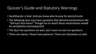 Quizzer’s Guide and Statutory Warnings
• QuizMaester is God. And you know who to pray for points/marks.
• The following Quiz may have questions that demand exclamations like
“Yeh kya? Aise kaise!” Though fun to watch these exclamations would
be completely inconsequential.
• The Quiz has questions on wars, but I want no wars on questions.
• There are stories. Please have patience. There are chocolates as well.
 