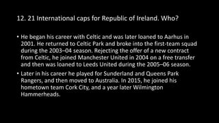 12. 21 International caps for Republic of Ireland. Who?
• He began his career with Celtic and was later loaned to Aarhus in
2001. He returned to Celtic Park and broke into the first-team squad
during the 2003–04 season. Rejecting the offer of a new contract
from Celtic, he joined Manchester United in 2004 on a free transfer
and then was loaned to Leeds United during the 2005–06 season.
• Later in his career he played for Sunderland and Queens Park
Rangers, and then moved to Australia. In 2015, he joined his
hometown team Cork City, and a year later Wilmington
Hammerheads.
 