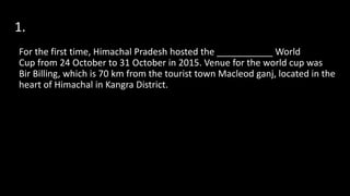1.
For the first time, Himachal Pradesh hosted the ___________ World
Cup from 24 October to 31 October in 2015. Venue for the world cup was
Bir Billing, which is 70 km from the tourist town Macleod ganj, located in the
heart of Himachal in Kangra District.
 