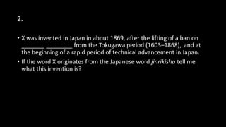 2.
• X was invented in Japan in about 1869, after the lifting of a ban on
_______ ________ from the Tokugawa period (1603–1868), and at
the beginning of a rapid period of technical advancement in Japan.
• If the word X originates from the Japanese word jinrikisha tell me
what this invention is?
 