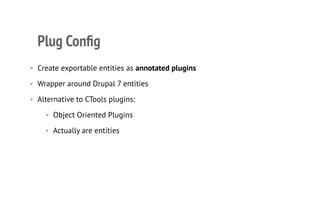 Plug Conﬁg
• Create exportable entities as annotated plugins
• Wrapper around Drupal 7 entities
• Alternative to CTools plugins:
• Object Oriented Plugins
• Actually are entities
 