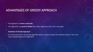 ADVANTAGES OF GREEDY APPROACH
• The algorithm is easier to describe.
• This algorithm can perform better than other algorithms (but, not in all cases).
•
Drawback of Greedy Approach
• As mentioned earlier, the greedy algorithm doesn't always produce the optimal solution. This is the
major disadvantage of the algorithm
 