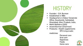 HISTORY
 Founder:- S.K. Burman
 Established in 1884
 Headquarters in Dabur Corporate
Office, Kaushambi, Sahibabad,
Ghaziabad, Uttar Pradesh, India.
 Mohit Malhotra (CEO)
 Anand Burman (Chairman)
 Products:- Health supplements
OTC & Ayurvedic
medicines
Personal care
Oral care
Digestives
Foods
Home care
 