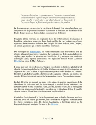 Dacia : Des origines inattendues des Daces
P a g e | 19
Ceausescu lui-même Le gouvernement Ceausescu a commémoré
ostensiblement le supposé 2 050e anniversaire de la fondation du
pays « unifié et centralisé » qui allait devenir la Roumanie, à
l’occasion duquel le film historique Burebista a été produit.
Le film commence par montrer le « sphinx » de Bucegi. Une voix off explique que
l’expansion de la puissance romaine commence à menacer les frontières de la
Dacie, dirigée alors par Burebista (un contemporain de César).
Un grand prêtre convainc les seigneurs daces de prêter serment d’allégeance à
Burebista en tant que souverain d’une Dacie unifiée. Ce chef instaure un régime
rigoureux d’entraînement militaire. Des réfugiés de Rome arrivent, dont Calopor,
un ancien gladiateur qui se battit au côté de Spartacus.
Des messagers de Mithridate VI du Pont demandent l’aide de Burebista afin de
résister à l’avancée des forces romaines. Burebista accepte de les aider. Calopor se
déplace pour évaluer la situation en Macédoine. Il y retrouve son ancienne
compagne Lydia, épouse (contrainte) du dignitaire romain Gaius Antonius
Hybrida (un oncle de Marc Antoine).
Il exige des jeux en son honneur. Calopor y participe en tant que gladiateur et
planifie de tuer (depuis l’arène) Hybrida. Malheureusement, le trident destiné au
dignitaire tue Lydia. En fait, le dignitaire anticipe et se cache derrière sa… femme.
Horrifié, le gladiateur accède à la tribune et poignarde Hybrida. La mort de ce
dernier déclenche un soulèvement de la population contre l’occupation romaine.
En fait, Hybrida ne mourut pas dans cette arène. Sa gestion calamiteuse de la
Macédoine lui coûta son exil de Rome malgré la qualité de son défenseur, un
certain Cicéron. Même son neveu Marc Antoine, devenu consul, ne le réintégrera
pas. Cicéron nous apporte la dernière mention sur ce dignitaire déchu. Il vécut le
divorce entre sa fille et Marc Antoine comme une humiliation.
Un siècle et demi plus tard, la Dacie disparaissait pour se fondre dans une province
romaine. Dans les siècles qui suivent, des Slaves et des Magyars s’installent chez
les Daces romanisés. Cela dit, durant l’Antiquité, le territoire actuel de la
Roumanie intégrait aussi des Thraces et des Mésiens.
 