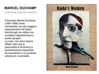 MARCEL DUCHAMP
LA PETICA DEL CASO E DEL CONCETTO
Il francese Marcel Duchamp
(1887-1968) viene
considerato uno dei maggiori
rappresentanti del Dada,
benché egli non abbia mai
accettato l’appartenenza a
questo gruppo.
La cosa, non deve stupire
affatto visto che la
personalità di Duchamp è
assolutamente impossibile
da inquadrare in un qualsiasi
schema di «normalità».
 