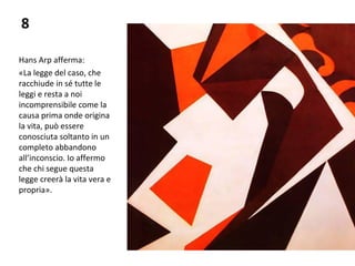 8
Hans Arp afferma:
«La legge del caso, che
racchiude in sé tutte le
leggi e resta a noi
incomprensibile come la
causa prima onde origina
la vita, può essere
conosciuta soltanto in un
completo abbandono
all’inconscio. Io affermo
che chi segue questa
legge creerà la vita vera e
propria».
 