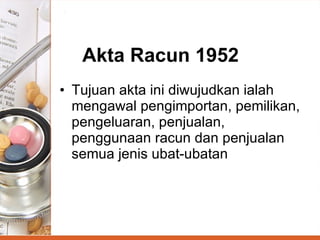 Akta Racun 1952 Tujuan akta ini diwujudkan ialah mengawal pengimportan, pemilikan, pengeluaran, penjualan, penggunaan racun dan penjualan semua jenis ubat-ubatan   