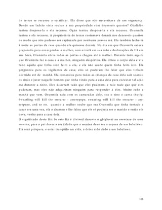 de t er r as se re cu so u a sacr ifi car . Ela disse que não ne ce s sit av a de um se g ur ança.
Do nde um ladr ão vir ia r o ubar a sua pro pr ie dade co m de ze sse i s quart o s? O balùfò n
t e nto u de spo sa- la e e la r e cuso u. Ò g ún t e nto u de spo sa- la e e la r e cu so u. O r unmila
t e nto u e e la r e cuso u. A pr o pr ie t ár ia de te rr as co st u mav a do r mir no s de ze sse is quart o s
de mo do q ue não pude s se se r capt ur ada por ne nhuma pe s so a má. Ela també m fe char ia
à no it e as po rt as da casa quando e la qui se sse dor mir . No dia e m que O runmi la e st av a
pr e par ado par a e nv e rg o nhar a mulhe r , co m o iro fá e m sua mão e de clar açõ e s de I fá e m
s ua bo ca, O r unmila abr iu to das as po rt as e che go u at é à mulhe r . Dur ante t udo aquilo
que Or unmila fe z à casa e a mulhe r , ning ué m de spe r to u. Ela o lho u o co r po de la e v iu
t udo aquilo que tinha sido fe ito a e la, e e la não so ube que m t inha fe ito isto . Ela
pe rg unt o u par a o s v ig ilant e s da ca sa; e le s só pude r am lhe falar que e le s t inham
dor mido at é de manhã. Ela co mando u par a to das as cr ianças da casa de la sair so ando
o s sino s e jur ar naque le ho me m que t inha v indo par a a ca sa de la par a ex e c ut ar t al ação
má dur ant e a no it e . Ele s di sse r am t udo que e le s pude r am, e r aio t udo que que e le s
pude r am, ma s e le s não adquir ir am ning ué m par a r e spo nder a e le s. M uit o ce do a
manhã que v e m. Or unmila saiu co m o s camar adas de le , so a o sino e cant a t hus ly :
S we ar ling will k ill t he swe ar er - awe re pe pe , s we ar ing will k ill t he swe ar er - aw-
e r e pe pe , and so o n.   quando a mulhe r so ube que er a O r unmila que tinha t e nt ado a
ca sar er a uma ve z, e la o chamo u e lhe falo u que e le só po der ia se r o mar ido e e nt ão e le
de v e , ve nha par a a casa de la.
O sig nifi cado de st e I fá: Se e st e I fá é div ine d dur ant e o g big bo - ri o u e se nt ay e de uma
me nina, par a o pai de v er ia se r falado que a me nina dev e se r a e spo sa de um baba la wo .
Ela se r á pró spe r a, e e st ar tr anqüilo e m v ida, a de ixe si do dado a um babala wo .




                                                                                                            316
 