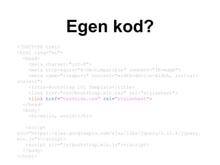Egen kod?
<!DOCTYPE html>
<html lang="en">
<head>
<meta charset="utf-8">
<meta http-equiv="X-UA-Compatible" content="IE=edge">
<meta name="viewport" content="width=device-width, initial-
scale=1">
<title>Bootstrap 101 Template</title>
<link href="css/bootstrap.min.css" rel="stylesheet">
</head>
<body>
<h1>Hello, world!</h1>
<script
src="https://ajax.googleapis.com/ajax/libs/jquery/1.12.4/jquery.
min.js"></script>
<script src="js/bootstrap.min.js"></script>
</body>
</html>
<!DOCTYPE html>
<html lang="en">
<head>
<meta charset="utf-8">
<meta http-equiv="X-UA-Compatible" content="IE=edge">
<meta name="viewport" content="width=device-width, initial-
scale=1">
<title>Bootstrap 101 Template</title>
<link href="css/bootstrap.min.css" rel="stylesheet">
<link href="testsida.css" rel="stylesheet">
</head>
<body>
<h1>Hello, world!</h1>
<script
src="https://ajax.googleapis.com/ajax/libs/jquery/1.12.4/jquery.
min.js"></script>
<script src="js/bootstrap.min.js"></script>
</body>
</html>
 