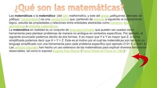 Las matemáticas o la matemática2​ (del latín mathematĭca, y este del griego μαθηματικά, derivado de
μάθημα, ‘conocimiento’) es una ciencia formal que, partiendo de axiomas y siguiendo el razonamiento
lógico, estudia las propiedades y relaciones entre entidades abstractas como números, figuras
geométricas o símbolos matemáticos.
La matemática en realidad es un conjunto de lenguajes formales que pueden ser usados como
herramienta para plantear problemas de manera no ambigua en contextos específicos. Por ejemplo, el
siguiente enunciado podemos decirlo de dos formas: X es mayor que Y e Y es mayor que Z, o forma
simplificada podemos decir que X > Y > Z. Este es el motivo por el cual las matemáticas son tan solo un
lenguaje simplificado con una herramienta para cada problema específico (por ejemplo 2+2= 4, o 2x2= 4).
Las ciencias naturales han hecho un uso extensivo de las matemáticas para explicar diversos fenómenos
observables, tal como lo expresó Eugene Paul Wigner (Premio Nobel de Física en 1963):3
 
