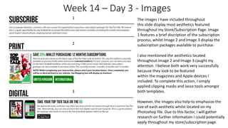 Week 14 – Day 3 - Images
1
2
3
The images I have included throughout
this slide display most aesthetics featured
throughout my Store/Subscription Page. Image
1 features a brief discription of the subscription
process, whilst Image 2 and Image 3 display the
subscription packages available to purchase.
I also mentioned the aesthetics located
throughout Image 2 and Image 3 caught my
attention. I believe both work very successfully
because they look to be featured
within the magazines and Apple devices I
included. To complete this action, I simply
applied clipping masks and lasso tools amongst
both templates.
However, the images also help to emphasize the
size of each aesthetic whilst located on my
Photoshop file. Due to this factor, I will gather
research on further information I could potentially
apply throughout my store/subscription page.
 
