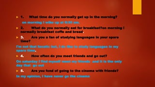  1. What time do you normally get up in the morning?
on morning I wike up at 6:30 am.
 2. What do you normally eat for breakfast?on morning I
normally breakfast coffe and bread.
 3. Are you a fan of studying languages in your spare
time?
I'm not that fanatic but, I do like to study languages in my
spare time.
 4. How often do you meet friends and go out?
On saturday I find myself meet my friends and it is the only
day that go out
 5. Are you fond of going to the cinema with friends?
In my opinion, I have never go the cinema
 