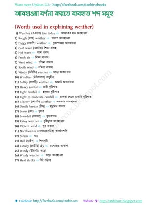 Want more Updates 
http://tanbircox.blogspot.com
1) Weather (ওএেোর) like today ⇨ আজযকর মত আব্হোওয়ো
2) Rough (রোি) weather ⇨ খোরোপ আব্হোওয়ো
3) Foggy (যিোধগ) weather ⇨ কু য়োশোচ্ছন্ন আব্হোওয়ো
4) Cold wave (ওযয়ইভ্) বশতয প্রব্োহ
5) Hot wave ⇨ গরম প্রব্োহ
6) Fresh air ⇨ ধন্মণে ব্োতোস
7) West wind ⇨ পধিমো ব্োতোস
8) South wind ⇨ েধের্ো ব্োতোস
9) Windy (উধয়ধন্ড) weather ⇨ ঝযড়ো আব্হোওয়ো
10) Windless (উধয়ন্ডযেস) ব্োয়ুহীন্
11) Sultry (সোেধট্র) weather ⇨ গুযমোট আব্হোওয়ো
12) Heavy rainfall ⇨ ভোরী ব্ৃধিপোত
13) Light rainfall ⇨ হোেকো ব্ৃধিপোত
14) Light to moderate rainfall ⇨ হোেকো যথযক মোঝোধর ব্ৃধিপোত
15) Gloomy (যগাোধম) weather ⇨ অ্ন্ধকোর আব্হোওয়ো
16) Gentle breeze (ব্রীজ্) ⇨ মৃেুমন্দ ব্োতোস
17) Snow (যেো) ⇨ তুষোর
18) Snowfall (যেোিল্) ⇨ তুষোরপোত
19) Rainy weather ⇨ ব্ৃধিমুখর আব্হোওয়ো
20) Violent wind ⇨ খুব্ ব্োতোস
21) Northwester (যন্োথওযয়সটোর) কোেবব্শোধখ
22) Storm ⇨ ঝড়
23) Hail (যহইল্) ⇨ ধশেোব্ৃধি
24) Cloudy (ক্লোউধে) sky ⇨ যমর্োচ্ছন্ন আকোশ
25) Windy (উধয়ন্ধে) ঝযড়ো
26) Windy weather ⇨ ঝযড়ো আব্হোওয়ো
27) Heat stroke ⇨ ধহট যেোক্
 