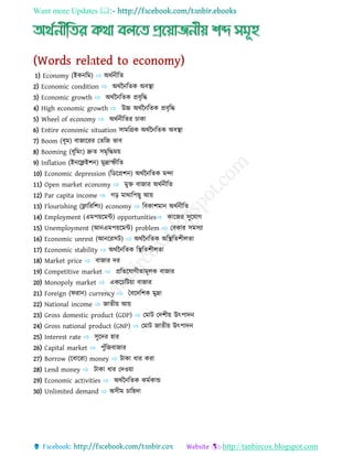 Want more Updates 
http://tanbircox.blogspot.com
1) Economy (ইকন্ধম) ⇨ অ্থণন্ীধত
2) Economic condition ⇨ অ্থণবন্ধতক অ্ব্স্থো
3) Economic growth ⇨ অ্থণবন্ধতক প্রব্ৃধি
4) High economic growth ⇨ উচ্চ অ্থণবন্ধতক প্রব্ৃধি
5) Wheel of economy ⇨ অ্থণন্ীধতর চোকো
6) Entire economic situation সোমধগ্রক অ্থণবন্ধতক অ্ব্স্থো
7) Boom (ব্ূম) ব্োজোযরর যতধজ ভোব্
8) Booming (ব্ূধমং) দ্রুত সমৃধিময়
9) Inflation (ইন্যফ্লইশন্) মুদ্রোস্ফীধত
10) Economic depression (ধেযপ্রশন্) অ্থণবন্ধতক মন্দো
11) Open market economy ⇨ মুি ব্োজোর অ্থণন্ীধত
12) Par capita income ⇨ গড় মোথোধপ ু আয়
13) Flourishing (ফ্লোধরধশং) economy ⇨ ধব্কোশমোন্ অ্থণন্ীধত
14) Employment (এমপয়যমন্ট) opportunities⇨ কোযজর সুয োগ
15) Unemployment (আন্এমপয়যমন্ট) problem ⇨ যব্কোর সমসযো
16) Economic unrest (আন্যরসট) ⇨ অ্থণবন্ধতক অ্ধস্থধতশীেতো
17) Economic stability ⇨ অ্থণবন্ধতক ধস্থধতশীেতো
18) Market price ⇨ ব্োজোর ের
19) Competitive market ⇨ প্রধতয োগীতোমূেক ব্োজোর
20) Monopoly market ⇨ একযচধটয়ো ব্োজোর
21) Foreign (িরোন্) currency ⇨ বব্যেধশক মুদ্রো
22) National income ⇨ জোতীয় আয়
23) Gross domestic product (GDP) ⇨ যমোট যেশীয় উৎপোেন্
24) Gross national product (GNP) ⇨ যমোট জোতীয় উৎপোেন্
25) Interest rate ⇨ সুযের হোর
26) Capital market ⇨ পুিঁধজব্োজোর
27) Borrow (যব্োযরো) money ⇨ টোকো িোর করো
28) Lend money ⇨ টোকো িোর যেওয়ো
29) Economic activities ⇨ অ্থণবন্ধতক কমণকোন্ড
30) Unlimited demand ⇨ অ্সীম চোধহেো
 