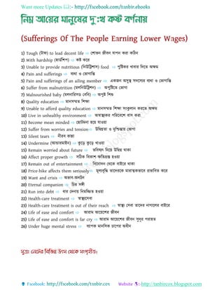 Want more Updates 
http://tanbircox.blogspot.com
1) Tough (টোি) to lead decent life ⇨ যশোভন্ জীব্ন্ োপন্ করো কধিন্
2) With hardship (হোেণধশপ) ⇨ কি কযর
3) Unable to provide nutritious (ধন্উধট্রশোস) food ⇨ পুধিকর খোব্োর ধেযত অ্েম
4) Pain and sufferings ⇨ ব্যথো ও যভোগোধন্ত
5) Pain and sufferings of an ailing member ⇨ একজন্ অ্সুস্থ সেযসযর ব্যথো ও যভোগোধন্ত
6) Suffer from malnutrition (মেধন্উধট্রশন্) ⇨ অ্পুধিযত যভোগো
7) Malnourished baby (মেন্োধরসে যব্ধব্) ⇨ অ্পুি ধশশু
8) Quality education ⇨ মোন্সিত ধশেো
9) Unable to afford quality education ⇨ মোন্সিত ধশেো সংকু েোন্ করযত অ্েম
10) Live in unhealthy environment ⇨ অ্স্বোস্থযকর পধরযব্যশ ব্োস করো
11) Become mean minded ⇨ য োটমন্ো হযয় োওয়ো
12) Suffer from worries and tension⇨ উধদ্বগ্নতো ও েুধিন্তোয় যভোগো
13) Silent tears ⇨ ন্ীরব্ কোন্নো
14) Undermine (আন্ডোরমোইন্) ⇨ কু যড় কু যড় খোওয়ো
15) Remain worried about future ⇨ ভধব্ষযৎ ধন্যয় উধদ্বগ্ন থোকো
16) Affect proper growth ⇨ সধিক ধব্কোশ েধতগ্রস্ত হওয়ো
17) Remain out of entertainment ⇨ ধব্যন্োেন্ যথযক ব্োইযর থোকো
18) Price-hike affects them seriously⇨ মূেযব্ৃধি তোযেরযক মোরোত্মকভোযব্ প্রভোধব্ত কযর
19) Want and crisis ⇨ অ্ভোব্-অ্ন্টন্
20) Eternal companion ⇨ ধচর সঙ্গী
21) Run into debt ⇨ িোর যেন্োয় ধন্মধিত হওয়ো
22) Health-care treatment ⇨ স্বোস্থযযসব্ো
23) Health-care treatment is out of their reach ⇨ স্বোস্থয যসব্ো তোযের ন্োগোযের ব্োইযর
24) Life of ease and comfort ⇨ আরোম আযয়যশর জীব্ন্
25) Life of ease and comfort is far cry ⇨ আরোম আযয়যশর জীব্ন্ সুেূর পরোহত
26) Under huge mental stress ⇨ ব্যোপক মোন্ধসক চোযপর অ্িীন্
 