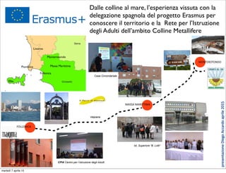 Dalle colline al mare, l’esperienza vissuta con la
delegazione spagnola del progetto Erasmus per
conoscere il territorio e la Rete per l’Istruzione
degli Adulti dell’ambito Colline Metallifere
Livorno
Follonica
Piombino Massa Marittima
Elba
MONTEROTONDO
MASSA	
  MARITTIMA
FOLLONICA
Ist. Superiore “B. Lotti“
Casa Circondariale
CPIA Centro per l’Istruzione degli Adulti
Monterotondo
Valpiana
presentazione	
  Diego	
  Accardo	
  aprile	
  2015
martedì 7 aprile 15
 