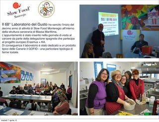 Il 68° Laboratorio del Gusto ha sancito l'inizio del
decimo anno di attività di Slow Food Monteregio all'interno
della struttura carceraria di Massa Marittima.
L'appuntamento è stato inserito nella giornata di visita al
carcere da parte della delegazione spagnola che partecipa
al progetto europeo Erasmus + KA.
Di conseguenza il laboratorio è stato dedicato a un prodotto
tipico delle Canarie il GOFIO - una particolare tipologia di
farine tostate.
martedì 7 aprile 15
 