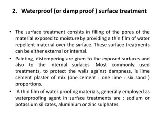 2. Waterproof (or damp proof ) surface treatment
• The surface treatment consists in filling of the pores of the
material exposed to moisture by providing a thin film of water
repellent material over the surface. These surface treatments
can be either external or internal.
• Painting, distempering are given to the exposed surfaces and
also to the internal surfaces. Most commonly used
treatments, to protect the walls against dampness, is lime
cement plaster of mix (one cement : one lime : six sand )
proportions.
• A thin film of water proofing materials, generally employed as
waterproofing agent in surface treatments are : sodium or
potassium silicates, aluminium or zinc sulphates.
 