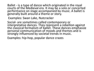 Ballet - is a type of dance which originated in the royal
courts of the Medieval era. It may be a solo or concerted
performance on stage accompanied by music. A ballet is
generally built around a theme or story.
Examples: Swan Lake, Nutcracker
Social- are sometimes called contemporary or
interpretative dances. They represent a rebellion against
the classical formalism of ballet. These dances emphasize
personal communication of moods and themes and is
strongly influenced by societal trends in music.
Examples: hip-hop, popular dance crazes
 