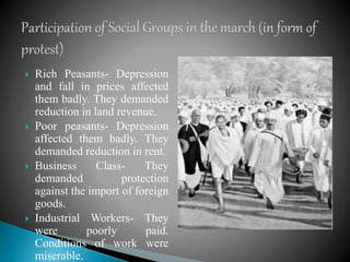  Rich Peasants- Depression
and fall in prices affected
them badly. They demanded
reduction in land revenue.
 Poor peasants- Depression
affected them badly. They
demanded reduction in rent.
 Business Class- They
demanded protection
against the import of foreign
goods.
 Industrial Workers- They
were poorly paid.
Conditions of work were
miserable.
 