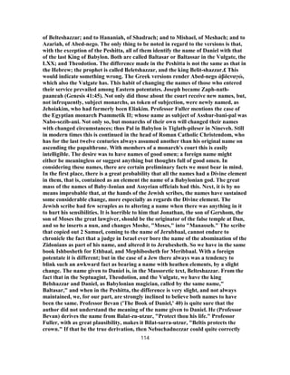 of Belteshazzar; and to Hananiah, of Shadrach; and to Mishael, of Meshach; and to
Azariah, of Abed-nego. The only thing to be noted in regard to the versions is that,
with the exception of the Peshitta, all of them identify the name of Daniel with that
of the last King of Babylon. Both are called Baltasar or Baltassar in the Vulgate, the
LXX; and Theodotion. The difference made in the Peshitta is not the same as that in
the Hebrew; the prophet is called Beletshazzar, and the king Belit-shazzar.£ This
would indicate something wrong. The Greek versions render Abed-nego ἀβδεναγώ,
which also the Vulgate has. This habit of changing the names of those who entered
their service prevailed among Eastern potentates. Joseph became Zaph-nath-
paaneah (Genesis 41:45). Not only did those about the court receive new names, but,
not infrequently, subject monarchs, as token of subjection, were newly named, as
Jehoiakim, who had formerly been Eliakim. Professor Fuller mentions the case of
the Egyptian monarch Psammetik II; whose name as subject of Asshur-bani-pal was
Nabo-sezib-ani. Not only so, but monarchs of their own will changed their names
with changed circumstances; thus Pal in Babylon is Tiglath-pileser in Nineveh. Still
in modern times this is continued in the head of Roman Catholic Christendom, who
has for the last twelve centuries always assumed another than his original name on
ascending the papalthrone. With members of a monarch's court this is easily
intelligible. The desire was to have names of good omen; a foreign name might
either be meaningless or suggest anything but thoughts full of good omen. In
considering these names, there are certain preliminary facts we must bear in mind.
In the first place, there is a great probability that all the names had a Divine element
in them, that is, contained as an element the name of a Babylonian god. The great
mass of the names of Baby-Ionian and Assyrian officials had this. Next, it is by no
means improbable that, at the hands of the Jewish scribes, the names have sustained
some considerable change, more especially as regards the Divine element. The
Jewish scribe had few scruples as to altering a name when there was anything in it
to hurt his sensibilities. It is horrible to him that Jonathan, the son of Gershom, the
son of Moses the great lawgiver, should be the originator of the false temple at Dan,
and so he inserts a nun, and changes Moshe, "Moses," into "Manasseh." The scribe
that copied out 2 Samuel, coming to the name of Jerubbaal, cannot endure to
chronicle the fact that a judge in Israel ever bore the name of the abomination of the
Zidonians as part of his name, and altered it to Jerubesheth. So we have in the same
book Ishbosheth for Ethbaal, and Mephibosheth for Meribbaal. With a foreign
potentate it is different; but in the case of a Jew there always was a tendency to
blink such an awkward fact as bearing a name with heathen elements, by a slight
change. The name given to Daniel is, in the Massoretic text, Belteshazzar. From the
fact that in the Septuagint, Theodotion, and the Vulgate, we have the king
Belshazzar and Daniel, as Babylonian magician, called by the same name,"
Baltasar," and when in the Peshitta, the difference is very slight, and not always
maintained, we, for our part, are strongly inclined to believe both names to have
been the same. Professor Bevan ('The Book of Daniel,' 40) is quite sure that the
author did not understand the meaning of the name given to Daniel. He (Professor
Bevan) derives the name from Balat-zu-utzur, "Protect thou his life." Professor
Fuller, with as great plausibility, makes it Bilat-sarra-utzur, "Beltis protects the
crown." If that be the true derivation, then Nebuchadnezzar could quite correctly
114
 