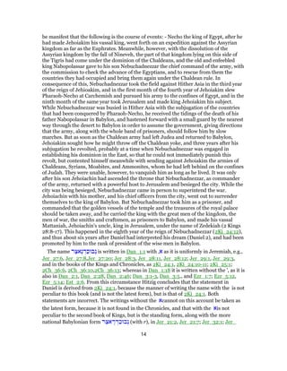be manifest that the following is the course of events: - Necho the king of Egypt, after he
had made Jehoiakim his vassal king, went forth on an expedition against the Assyrian
kingdom as far as the Euphrates. Meanwhile, however, with the dissolution of the
Assyrian kingdom by the fall of Nineveh, the part of that kingdom lying on this side of
the Tigris had come under the dominion of the Chaldeans, and the old and enfeebled
king Nabopolassar gave to his son Nebuchadnezzar the chief command of the army, with
the commission to check the advance of the Egyptians, and to rescue from them the
countries they had occupied and bring them again under the Chaldean rule. In
consequence of this, Nebuchadnezzar took the field against Hither Asia in the third year
of the reign of Jehioakim, and in the first month of the fourth year of Jehoiakim slew
Pharaoh-Necho at Carchemish and pursued his army to the confines of Egypt, and in the
ninth month of the same year took Jerusalem and made king Jehoiakim his subject.
While Nebuchadnezzar was busied in Hither Asia with the subjugation of the countries
that had been conquered by Pharaoh-Necho, he received the tidings of the death of his
father Nabopolassar in Babylon, and hastened forward with a small guard by the nearest
way through the desert to Babylon in order to assume the government, giving directions
that the army, along with the whole band of prisoners, should follow him by slow
marches. But as soon as the Chaldean army had left Judea and returned to Babylon,
Jehoiakim sought how he might throw off the Chaldean yoke, and three years after his
subjugation he revolted, probably at a time when Nebuchadnezzar was engaged in
establishing his dominion in the East, so that he could not immediately punish this
revolt, but contented himself meanwhile with sending against Jehoiakim the armies of
Chaldeans, Syrians, Moabites, and Ammonites, whom he had left behind on the confines
of Judah. They were unable, however, to vanquish him as long as he lived. It was only
after his son Jehoiachin had ascended the throne that Nebuchadnezzar, as commander
of the army, returned with a powerful host to Jerusalem and besieged the city. While the
city was being besieged, Nebuchadnezzar came in person to superintend the war.
Jehoiachin with his mother, and his chief officers from the city, went out to surrender
themselves to the king of Babylon. But Nebuchadnezzar took him as a prisoner, and
commanded that the golden vessels of the temple and the treasures of the royal palace
should be taken away, and he carried the king with the great men of the kingdom, the
men of war, the smiths and craftsmen, as prisoners to Babylon, and made his vassal
Mattaniah, Jehoiachin's uncle, king in Jerusalem, under the name of Zedekiah (2 Kings
28:8-17). This happened in the eighth year of the reign of Nebuchadnezzar (2Ki_24:12),
and thus about six years after Daniel had interpreted his dream (Daniel 2), and had been
promoted by him to the rank of president of the wise men in Babylon.
The name ‫ר‬ַ‫ֶאצּ‬‫נ‬ ְ‫ד‬ַ‫בוּכ‬ְ‫נ‬ is written in Dan_1:1 with ,‫א‬ as it is uniformly in Jeremiah, e.g.,
Jer_27:6, Jer_27:8,Jer_27:20; Jer_28:3, Jer_28:11, Jer_28:12; Jer_29:1, Jer_29:3,
and in the books of the Kings and Chronicles, as 2Ki_24:1, 2Ki_24:10-11; 2Ki_25:1;
2Ch_36:6, 2Ch_36:10,2Ch_36:13; whereas in Dan_1:18 it is written without the ', as it is
also in Dan_2:1, Dan_2:28, Dan_2:46; Dan_3:1-3, Dan_3:5., and Ezr_1:7; Ezr_5:12,
Ezr_5:14; Est_2:6. From this circumstance Hitzig concludes that the statement in
Daniel is derived from 2Ki_24:1, because the manner of writing the name with the is not
peculiar to this book (and is not the latest form), but is that of 2Ki_24:1. Both
statements are incorrect. The writings without the ‫א‬cannot on this account be taken as
the latest form, because it is not found in the Chronicles, and that with the ‫א‬is not
peculiar to the second book of Kings, but is the standing form, along with the more
national Babylonian form ‫ר‬ַ‫אצּ‬ ֶ‫ר‬ ְ‫ד‬ַ‫בוּכ‬ְ‫נ‬ (with r), in Jer_21:2, Jer_21:7; Jer_32:1; Jer_
14
 