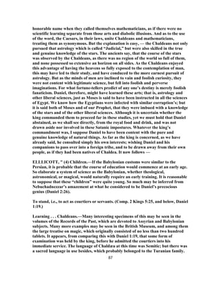 honorable name when they called themselves mathematicians, as if there were no
scientific learning separate from those arts and diabolic illusions. And as to the use
of the word, the Caesars, in their laws, unite Chaldeans and mathematicians,
treating them as synonymous. But the explanation is easy, — the Chaldeans not only
pursued that astrology which is called “Judicial,” but were also skilled in the true
and genuine knowledge of the stars. The ancients say, that the course of the stars
was observed by the Chaldeans, as there was no region of the world so full of them,
and none possessed so extensive an horizon on all sides. As the Chaldeans enjoyed
this advantage of having the heavens so fully exposed to the contemplation of man,
this may have led to their study, and have conduced to the more earnest pursuit of
astrology. But as the minds of men are inclined to vain and foolish curiosity, they
were not content with legitimate science, but fell into foolish and perverse
imaginations. For what fortune-tellers predict of any one’s destiny is merely foolish
fanaticism. Daniel, therefore, might have learned these arts; that is, astrology and
other liberal sciences, just as Moses is said to have been instructed in all the sciences
of Egypt. We know how the Egyptians were infected with similar corruption’s; but
it is said both of Moses and of our Prophet, that they were imbued with a knowledge
of the stars and of the other liberal sciences. Although it is uncertain whether the
king commanded them to proceed far in these studies, yet we must hold that Daniel
abstained, as we shall see directly, from the royal food and drink, and was not
drawn aside nor involved in these Satanic impostures. Whatever the king’s
commandment was, I suppose Daniel to have been content with the pure and
genuine knowledge of natural things. As far as the king is concerned, as we have
already said, he consulted simply his own interests; wishing Daniel and his
companions to pass over into a foreign tribe, and to be drawn away from their own
people, as if they had been natives of Chaldea. It now follows —
ELLLICOTT, " (4) Children.—If the Babylonian customs were similar to the
Persian, it is probable that the course of education would commence at an early age.
So elaborate a system of science as the Babylonian, whether theological,
astronomical, or magical, would naturally require an early training. It is reasonable
to suppose that these “children” were quite young. So much may be inferred from
Nebuchadnezzar’s amazement at what he considered to be Daniel’s precocious
genius (Daniel 2:26).
To stand, i.e., to act as courtiers or servants. (Comp. 2 Kings 5:25, and below, Daniel
1:19.)
Learning . . . Chaldeans.—Many interesting specimens of this may be seen in the
volumes of the Records of the Past, which are devoted to Assyrian and Babylonian
subjects. Many more examples may be seen in the British Museum, and among them
the large treatise on magic, which originally consisted of no less than two hundred
tablets. It appears, from comparing this with Daniel 1:19, that some form of
examination was held by the king, before he admitted the courtiers into his
immediate service. The language of Chaldæa at this time was Semitic; but there was
a sacred language in use besides, which probably belonged to the Turanian family.
87
 