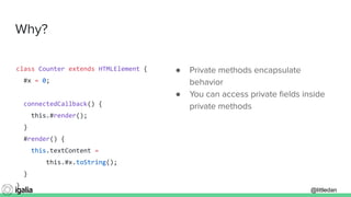 @littledan@littledan
Why?
● Private methods encapsulate
behavior
● You can access private ﬁelds inside
private methods
class Counter extends HTMLElement {
#x = 0;
connectedCallback() {
this.#render();
}
#render() {
this.textContent =
this.#x.toString();
}
}
 