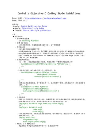 Daniel's Objective-C Coding Style Guidelines
From: 杨德升 / http://desheng.me / desheng.young@gmail.com
Date: 2010.10.31
参考资料：
• Apple: Coding Guidelines for Cocoa
• Google: Objective-C Style Guide
• Three20: Source code style guildelines
正文:
• 格式化代码
◦ 指针“*”号的位置
▪ 如：NSString *varName;
◦ 空格 VS tabs
▪ 只允许使用空格，将编辑器设置为1个TAB = 2个字符缩进
◦ 每行的长度
▪ 每行最多不得超过100个字符
▪ 以15寸Macbook Pro的大小，每行100个字符时能最大化地同时容下编辑器和iPhone模拟器
▪ Google的80字符的标准有点少，这导致过于频繁的换行（Objectve-C的代码一般都很长）
▪ 通过 “Xcode => Preferences => TextEditing => 勾选Show Page Guide / 输入
100 => OK” 来设置提醒
◦ 方法的声明和定义
▪ 在 - OR + 和返回值之间留1个空格，方法名和第一个参数间不留空格。如：
- (void)doSomethingWithString:(NSString *)theString {
  ...
}
▪ 当参数过长时，每个参数占用一行，以冒号对齐。如：
- (void)doSomethingWith:(GTMFoo *)theFoo
                   rect:(NSRect)theRect
               interval:(float)theInterval {
  ...
}
▪ 如果方法名比参数名短，每个参数占用一行，至少缩进4个字符，且为垂直对齐（而非使用冒号
对齐）。如：
- (void)short:(GTMFoo *)theFoo
    longKeyword:(NSRect)theRect
    evenLongerKeyword:(float)theInterval {
  ...
}
◦ 方法的调用
▪ 调用方法沿用声明方法的习惯。例外：如果给定源文件已经遵从某种习惯，继续遵从那种习惯。
▪ 所有参数应在同一行中，或者每个参数占用一行且使用冒号对齐。如：
[myObject doFooWith:arg1 name:arg2 error:arg3];
或
[myObject doFooWith:arg1
               name:arg2
              error:arg3];
▪ 和方法的声明一样，如果无法使用冒号对齐时，每个参数一行、缩进4个字符、垂直对其（而非
使用冒号对齐）。如：
[myObj short:arg1
    longKeyword:arg2
    evenLongerKeyword:arg3];
◦ @public 和 @private
▪ @public 和 @private使用单独一行，且缩进1个字符
 