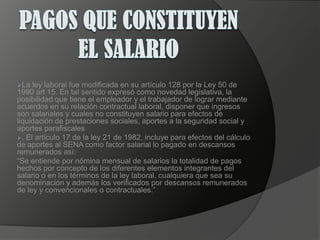 PAGOS QUE CONSTITUYEN EL SALARIOLa ley laboral fue modificada en su artículo 128 por la Ley 50 de 1990 art 15. En tal sentido expresó como novedad legislativa, la posibilidad que tiene el empleador y el trabajador de lograr mediante acuerdos en su relación contractual laboral, disponer que ingresos son salariales y cuales no constituyen salario para efectos de liquidación de prestaciones sociales, aportes a la seguridad social y aportes parafiscales