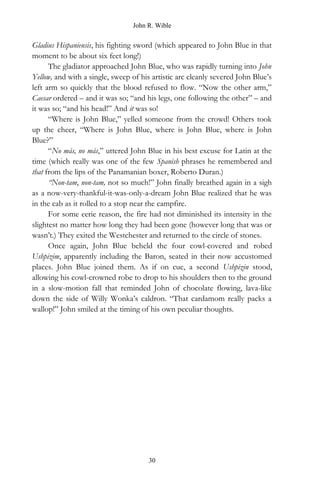 John R. Wible
Gladius Hispaniensis, his fighting sword (which appeared to John Blue in that
moment to be about six feet long!)
The gladiator approached John Blue, who was rapidly turning into John
Yellow, and with a single, sweep of his artistic arc cleanly severed John Blue’s
left arm so quickly that the blood refused to flow. “Now the other arm,”
Caesar ordered – and it was so; “and his legs, one following the other” – and
it was so; “and his head!” And it was so!
“Where is John Blue,” yelled someone from the crowd! Others took
up the cheer, “Where is John Blue, where is John Blue, where is John
Blue?”
“No más, no más,” uttered John Blue in his best excuse for Latin at the
time (which really was one of the few Spanish phrases he remembered and
that from the lips of the Panamanian boxer, Roberto Duran.)
“Non-tam, non-tam, not so much!” John finally breathed again in a sigh
as a now-very-thankful-it-was-only-a-dream John Blue realized that he was
in the cab as it rolled to a stop near the campfire.
For some eerie reason, the fire had not diminished its intensity in the
slightest no matter how long they had been gone (however long that was or
wasn’t.) They exited the Westchester and returned to the circle of stones.
Once again, John Blue beheld the four cowl-covered and robed
Ushpizim, apparently including the Baron, seated in their now accustomed
places. John Blue joined them. As if on cue, a second Ushpizin stood,
allowing his cowl-crowned robe to drop to his shoulders then to the ground
in a slow-motion fall that reminded John of chocolate flowing, lava-like
down the side of Willy Wonka’s caldron. “That cardamom really packs a
wallop!” John smiled at the timing of his own peculiar thoughts.
30
 