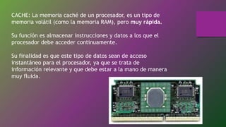 CACHE: La memoria caché de un procesador, es un tipo de
memoria volátil (como la memoria RAM), pero muy rápida.
Su función es almacenar instrucciones y datos a los que el
procesador debe acceder continuamente.
Su finalidad es que este tipo de datos sean de acceso
instantáneo para el procesador, ya que se trata de
información relevante y que debe estar a la mano de manera
muy fluida.
 