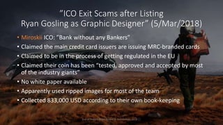 ”ICO Exit Scams after Listing
Ryan Gosling as Graphic Designer” (5/Mar/2018)
• Miroskii ICO: ”Bank without any Bankers”
• Claimed the main credit card issuers are issuing MRC-branded cards
• Claimed to be in the process of getting regulated in the EU
• Claimed their coin has been “tested, approved and accepted by most
of the industry giants”
• No white paper available
• Apparently used ripped images for most of the team
• Collected 833,000 USD according to their own book-keeping
End of Presentation, Tommi A. Vuorenmaa, 2018 ☐
 