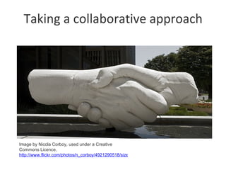 Taking a collaborative approach




Image by Nicola Corboy, used under a Creative
Commons Licence,
http://www.flickr.com/photos/n_corboy/4921290518/sizes/m/in/photostream
 