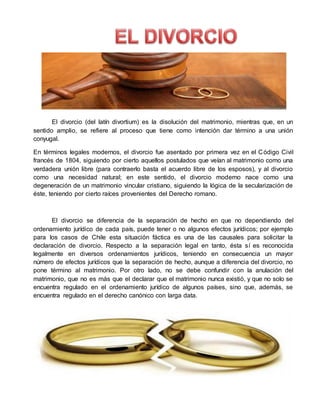El divorcio (del latín divortium) es la disolución del matrimonio, mientras que, en un
sentido amplio, se refiere al proceso que tiene como intención dar término a una unión
conyugal.
En términos legales modernos, el divorcio fue asentado por primera vez en el Código Civil
francés de 1804, siguiendo por cierto aquellos postulados que veían al matrimonio como una
verdadera unión libre (para contraerlo basta el acuerdo libre de los esposos), y al divorcio
como una necesidad natural; en este sentido, el divorcio moderno nace como una
degeneración de un matrimonio vincular cristiano, siguiendo la lógica de la secularización de
éste, teniendo por cierto raíces provenientes del Derecho romano.
El divorcio se diferencia de la separación de hecho en que no dependiendo del
ordenamiento jurídico de cada país, puede tener o no algunos efectos jurídicos; por ejemplo
para los casos de Chile esta situación fáctica es una de las causales para solicitar la
declaración de divorcio. Respecto a la separación legal en tanto, ésta sí es reconocida
legalmente en diversos ordenamientos jurídicos, teniendo en consecuencia un mayor
número de efectos jurídicos que la separación de hecho, aunque a diferencia del divorcio, no
pone término al matrimonio. Por otro lado, no se debe confundir con la anulación del
matrimonio, que no es más que el declarar que el matrimonio nunca existió, y que no solo se
encuentra regulado en el ordenamiento jurídico de algunos países, sino que, además, se
encuentra regulado en el derecho canónico con larga data.
 