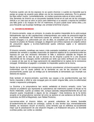 Funciona cuando uno de los esposos no se quiere divorciar, o cuando es imposible que la
pareja se ponga de acuerdo para utilizar uno de los mecanismos anteriores. Por lo general,
los hijos sufren mucho. Lamentablemente, en ciertas ocasiones este es el único camino.
Una demanda de divorcio es un documento bastante formal en el cual uno de los cónyuges,
solicita a un Juez que se abra un juicio para determinar si su esposo o esposa ha cometido
una falta grave o es incapaz de vivir en matrimonio. El juicio puede durar varios años, y es
poco frecuente que la pareja mantenga una amistad al terminar el juicio.
b. DIVORCIO-REMEDIO
El divorcio-remedio, exige en principio, la prueba de quiebra irreparable de la unión aunque
habitualmente rige en las Legislaciones contemporáneas una suerte de presunción legal de
la ruptura irremediable del matrimonio cuando la solicitud de divorcio es formulada por
ambos cónyuges, o si, peticionado por uno de ellos, es aceptado por el otro, aunque no se
requiera la prueba de fracaso conyugal, su alegación por ambos esposos en conjunto carece
de presunción alguna y la crisis matrimonial queda entonces sujeta a la valoración
jurisdiccional.
El divorcio remedio, constituye una nueva y más avanzada modalidad, en virtud de la cual se
pretende dar remedio a aquellas situaciones de deterioro objetivo de la convivencia entre los
esposos, sin que sea necesario demostrar la falta o actuación culpable de ninguno de
ellos. Se parte de la idea de que el divorcio ha de dirigirse a poner fin a una situación
insostenible de los cónyuges, siendo suficiente por tanto que estos verifiquen en una causa
o causas en las que no se haga apreciación de culpabilidad en la ruptura de la convivencia
conyugal, limitándose el juzgador a constatar la irreparable quiebra de la misma.
Dentro de la variedad de concepciones de divorcio encontramos: el divorcio-sanción, que de
conformidad con la causa petendi de la demanda es una de las aducidas en este
procesamiento, puesto que se endilga por la demandante al demandado que incumple sus
deberes de esposo.
Está también el divorcio-remedio, que limita sus causas a los acontecimientos que han
hecho imposible o difícil la vida conyugal, pero sin existir ninguna falta, como la enfermedad
mental o separación prolongada.
La Doctrina y la jurisprudencia han venido señalando al divorcio remedio, como "una
solución al problema que representa la subsistencia del matrimonio cuando el vínculo se ha
hecho intolerable, cuando ya estaba roto, aunque subsistía, independientemente de que esa
situación pueda imputársele a alguno de los cónyuges.". Esta tendencia de la ha tenido
acogida en la jurisprudencia nacional, tal como se aprecia en una sentencia de fecha 29 de
noviembre de 2000 el Magistrado Juan Rafael Perdomo.
Las normas sobre el divorcio deben, en general, entenderse de manera favorable
al mantenimiento del vínculo; sin embargo, cuando la vida familiar luce irremediablemente
dañada, es necesario recurrir al divorcio, como remedio que en definitiva es socialmente
mejor que la perpetuación de una situación irregular, y la finalización del juicio, es favorable
a ambas partes, aun contra su voluntad.
 