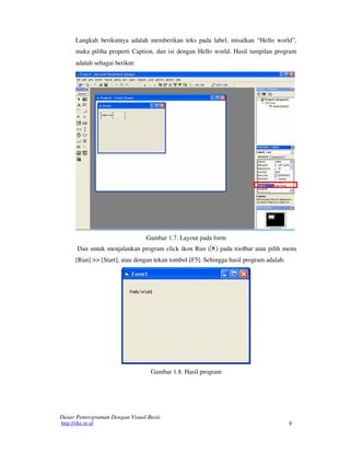 Langkah berikutnya adalah memberikan teks pada label, misalkan “Hello world”,
maka piliha properti Caption, dan isi dengan Hello world. Hasil tampilan program
adalah sebagai berikut:

Gambar 1.7. Layout pada form
Dan untuk menjalankan program click ikon Run ( ) pada toolbar atau pilih menu
[Run] >> [Start], atau dengan tekan tombol [F5]. Sehingga hasil program adalah:

Gambar 1.8. Hasil program

Dasar Pemrograman Dengan Visual Basic
http://oke.or.id

9

 