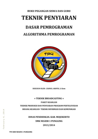 TP4 SMK NEGERI 1 PUNGGING
February6,2014
BUKU PEGANGAN SISWA DAN GURU
TEKNIK PENYIARAN
DASAR PEMROGRAMAN
ALGORITHMA PEMROGRAMAN
DISUSUN OLEH : ZAINUL ARIFIN, S. Kom
= TEKNIK BROADCASTING =
PAKET KEAHLIAN
TEKNIK PRODUKSI DAN PENYIARAN PROGRAM PERTELEVISIAN
BIDANG KEAHLIAN TEKNIK INFORMASI DAN KOMUNIKASI
DINAS PENDIDIKAN. KAB. MOJOKERTO
SMK NEGERI 1 PUNGGING
2013/2014
 