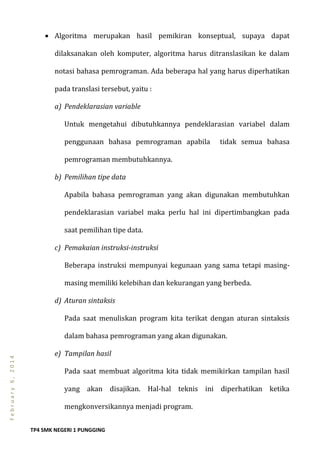 TP4 SMK NEGERI 1 PUNGGING
February6,2014
 Algoritma merupakan hasil pemikiran konseptual, supaya dapat
dilaksanakan oleh komputer, algoritma harus ditranslasikan ke dalam
notasi bahasa pemrograman. Ada beberapa hal yang harus diperhatikan
pada translasi tersebut, yaitu :
a) Pendeklarasian variable
Untuk mengetahui dibutuhkannya pendeklarasian variabel dalam
penggunaan bahasa pemrograman apabila tidak semua bahasa
pemrograman membutuhkannya.
b) Pemilihan tipe data
Apabila bahasa pemrograman yang akan digunakan membutuhkan
pendeklarasian variabel maka perlu hal ini dipertimbangkan pada
saat pemilihan tipe data.
c) Pemakaian instruksi-instruksi
Beberapa instruksi mempunyai kegunaan yang sama tetapi masing-
masing memiliki kelebihan dan kekurangan yang berbeda.
d) Aturan sintaksis
Pada saat menuliskan program kita terikat dengan aturan sintaksis
dalam bahasa pemrograman yang akan digunakan.
e) Tampilan hasil
Pada saat membuat algoritma kita tidak memikirkan tampilan hasil
yang akan disajikan. Hal-hal teknis ini diperhatikan ketika
mengkonversikannya menjadi program.
 