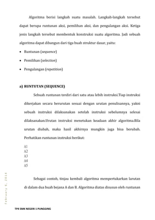 TP4 SMK NEGERI 1 PUNGGING
February6,2014
Algoritma berisi langkah suatu masalah. Langkah-langkah tersebut
dapat berupa runtunan aksi, pemilihan aksi, dan pengulangan aksi. Ketiga
jenis langkah tersebut membentuk konstruksi suatu algoritma. Jadi sebuah
algoritma dapat dibangun dari tiga buah struktur dasar, yaitu:
 Runtunan (sequence)
 Pemilihan (selection)
 Pengulangan (repetition)
a) RUNTUTAN (SEQUENCE)
Sebuah runtunan terdiri dari satu atau lebih instruksi.Tiap instruksi
dikerjakan secara berurutan sesuai dengan urutan penulisannya, yakni
sebuah instruksi dilaksanakan setelah instruksi sebelumnya selesai
dilaksanakan.Urutan instruksi menetukan keadaan akhir algoritma.Bila
urutan diubah, maka hasil akhirnya mungkin juga bisa berubah.
Perhatikan runtunan instruksi berikut:
A1
A2
A3
A4
A5
Sebagai contoh, tinjau kembali algoritma mempertukarkan larutan
di dalam dua buah bejana A dan B. Algoritma diatas disusun oleh runtunan
 