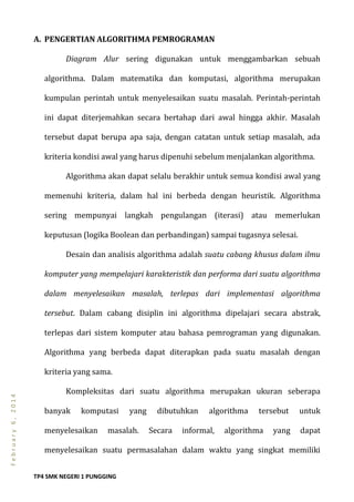 TP4 SMK NEGERI 1 PUNGGING
February6,2014
A. PENGERTIAN ALGORITHMA PEMROGRAMAN
Diagram Alur sering digunakan untuk menggambarkan sebuah
algorithma. Dalam matematika dan komputasi, algorithma merupakan
kumpulan perintah untuk menyelesaikan suatu masalah. Perintah-perintah
ini dapat diterjemahkan secara bertahap dari awal hingga akhir. Masalah
tersebut dapat berupa apa saja, dengan catatan untuk setiap masalah, ada
kriteria kondisi awal yang harus dipenuhi sebelum menjalankan algorithma.
Algorithma akan dapat selalu berakhir untuk semua kondisi awal yang
memenuhi kriteria, dalam hal ini berbeda dengan heuristik. Algorithma
sering mempunyai langkah pengulangan (iterasi) atau memerlukan
keputusan (logika Boolean dan perbandingan) sampai tugasnya selesai.
Desain dan analisis algorithma adalah suatu cabang khusus dalam ilmu
komputer yang mempelajari karakteristik dan performa dari suatu algorithma
dalam menyelesaikan masalah, terlepas dari implementasi algorithma
tersebut. Dalam cabang disiplin ini algorithma dipelajari secara abstrak,
terlepas dari sistem komputer atau bahasa pemrograman yang digunakan.
Algorithma yang berbeda dapat diterapkan pada suatu masalah dengan
kriteria yang sama.
Kompleksitas dari suatu algorithma merupakan ukuran seberapa
banyak komputasi yang dibutuhkan algorithma tersebut untuk
menyelesaikan masalah. Secara informal, algorithma yang dapat
menyelesaikan suatu permasalahan dalam waktu yang singkat memiliki
 