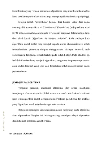 TP4 SMK NEGERI 1 PUNGGING
February6,2014
kompleksitas yang rendah, sementara algorithma yang membutuhkan waktu
lama untuk menyelesaikan masalahnya mempunyai kompleksitas yang tinggi.
Sejarah istilah "algorithma" berasal dari bahasa Latin, dari nama
seorang ahli matematika dari Uzbekistan Al Khawārizmi (hidup sekitar abad
ke-9), sebagaimana tercantum pada terjemahan karyanya dalam bahasa latin
dari abad ke-12 "Algorithmi de numero Indorum". Pada awalnya kata
algorithma adalah istilah yang merujuk kepada aturan-aturan aritmetis untuk
menyelesaikan persoalan dengan menggunakan bilangan numerik arab
(sebenarnya dari India, seperti tertulis pada judul di atas). Pada abad ke-18,
istilah ini berkembang menjadi algorithma, yang mencakup semua prosedur
atau urutan langkah yang jelas dan diperlukan untuk menyelesaikan suatu
permasalahan.
JENIS-JENIS ALGORITHMA
Terdapat beragam klasifikasi algoritma, dan setiap klasifikasi
mempunyai alasan tersendiri. Salah satu cara untuk melakukan klasifikasi
jenis-jenis algoritma adalah dengan memperhatikan paradigma dan metode
yang digunakan untuk mendesain algoritma tersebut.
Beberapa paradigma yang digunakan dalam menyusun suatu algoritma
akan dipaparkan dibagian ini. Masing-masing paradigma dapat digunakan
dalam banyak algoritma yang berbeda.
 